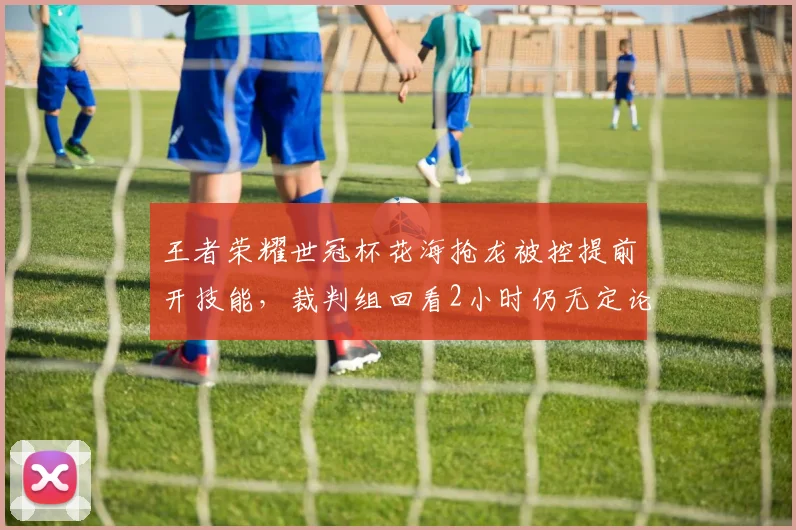 王者荣耀世冠杯花海抢龙被控提前开技能，裁判组回看2小时仍无定论？