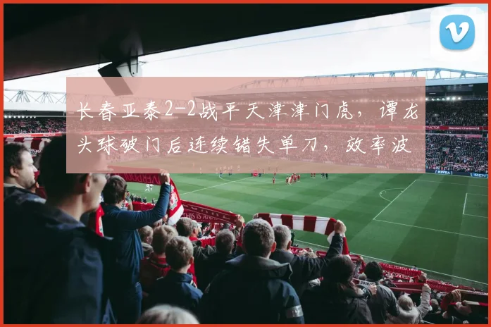 长春亚泰2-2战平天津津门虎，谭龙头球破门后连续错失单刀，效率波动成隐忧